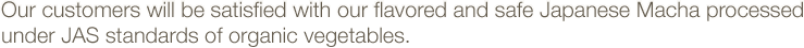 Our customers will be satisfied with our flavored and safe Japanese Macha processed under JAS standards of organic vegetables.